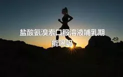 盐酸氨溴索口服溶液哺乳期能喝吗