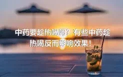 中药要趁热喝吗？有些中药趁热喝反而影响效果！