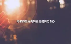 高考体检谷丙转氨酶偏高怎么办