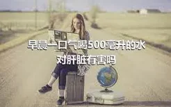 早晨一口气喝500毫升的水对肝脏有害吗