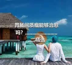 胃肠间质瘤能够治愈吗？,,,,,,,,,,,,,,,,,,,,,,,,,,,,精选