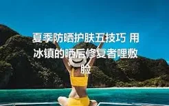 夏季防晒护肤五技巧 用冰镇的晒后修复者哩敷脸