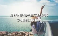 夏季保护嗓子三方法,润喉糖缓解咽喉肿痛