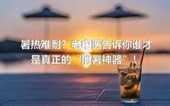 暑热难耐？老中医告诉你谁才是真正的“消暑神器”！