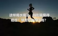 这样喝水喝汤，特别容易得癌症！快看你中招没有？