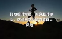 打喷嚏时弯腰、流鼻血时仰头，这些日常小动作竟有大风险！