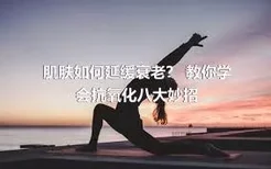 肌肤如何延缓衰老？ 教你学会抗氧化八大妙招